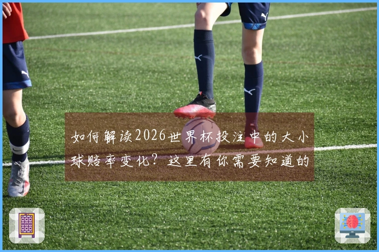 如何解读2026世界杯投注中的大小球赔率变化？这里有你需要知道的规则和技巧