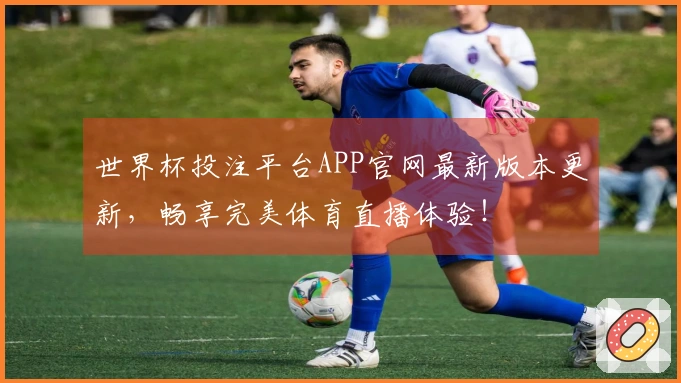 世界杯投注平台APP官网最新版本更新，畅享完美体育直播体验！